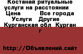 Костанай-ритуальные услуги на расстоянии. › Цена ­ 100 - Все города Услуги » Другие   . Курганская обл.,Курган г.
